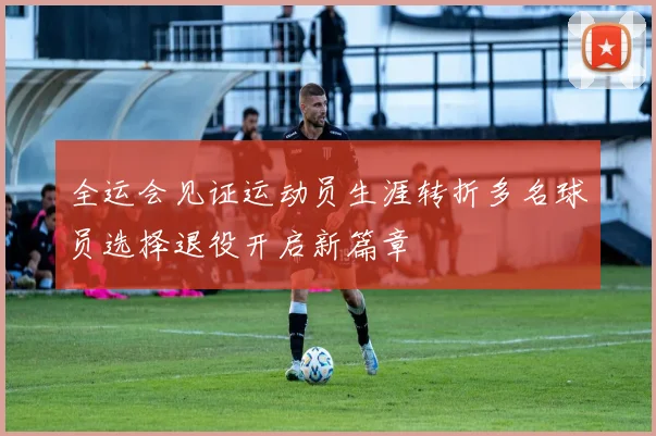 全运会见证运动员生涯转折多名球员选择退役开启新篇章