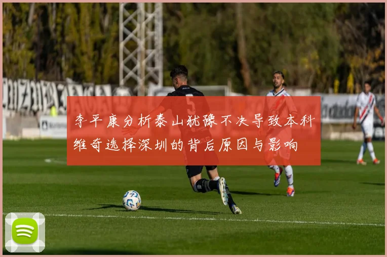 李平康分析泰山犹豫不决导致本科维奇选择深圳的背后原因与影响