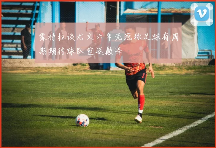 蒙特拉谈尤文六年无冠称足球有周期期待球队重返巅峰