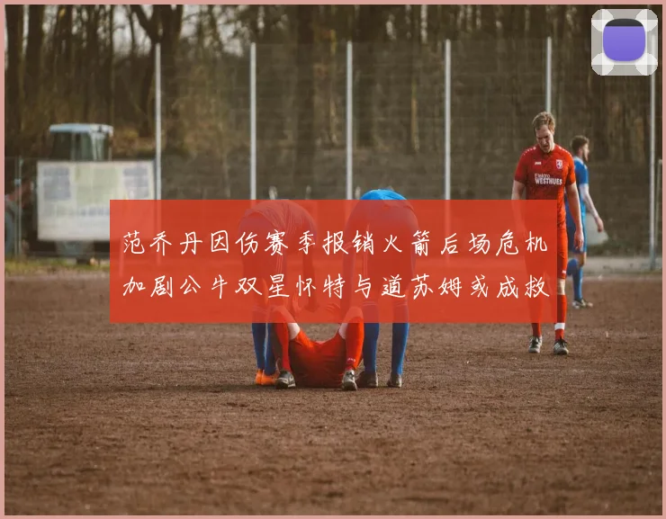 范乔丹因伤赛季报销火箭后场危机加剧公牛双星怀特与道苏姆或成救援希望