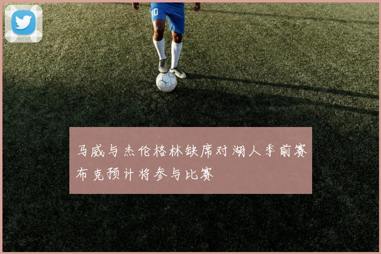 马威与杰伦格林缺席对湖人季前赛布克预计将参与比赛