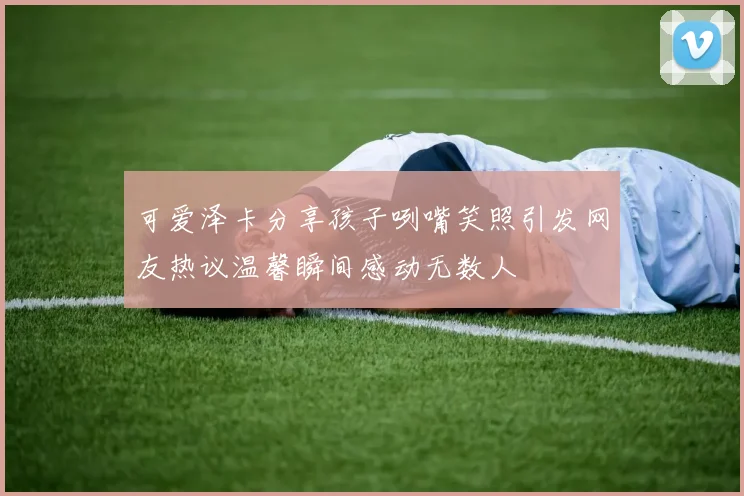 可爱泽卡分享孩子咧嘴笑照引发网友热议温馨瞬间感动无数人