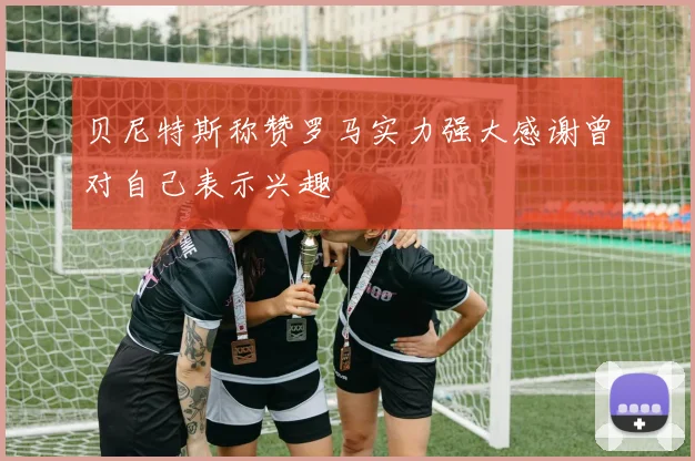 贝尼特斯称赞罗马实力强大感谢曾对自己表示兴趣