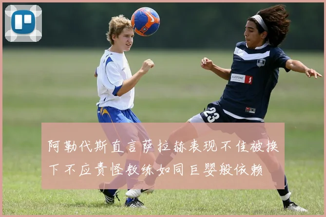 阿勒代斯直言萨拉赫表现不佳被换下不应责怪教练如同巨婴般依赖