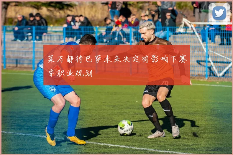 莱万静待巴萨未来决定将影响下赛季职业规划