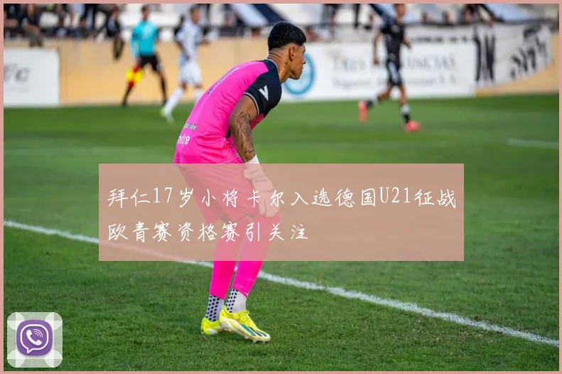 拜仁17岁小将卡尔入选德国U21征战欧青赛资格赛引关注