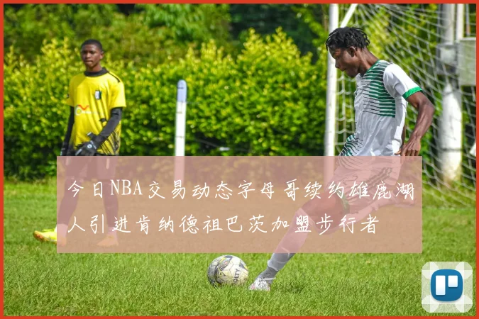 今日NBA交易动态字母哥续约雄鹿湖人引进肯纳德祖巴茨加盟步行者