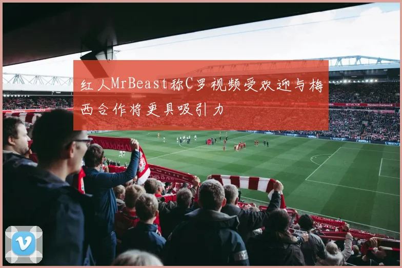 红人MrBeast称C罗视频受欢迎与梅西合作将更具吸引力