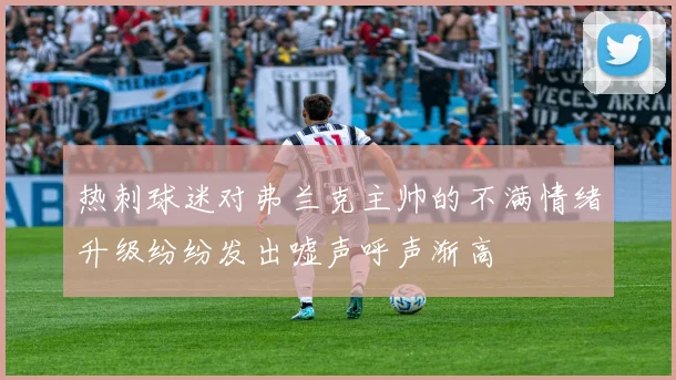 热刺球迷对弗兰克主帅的不满情绪升级纷纷发出嘘声呼声渐高