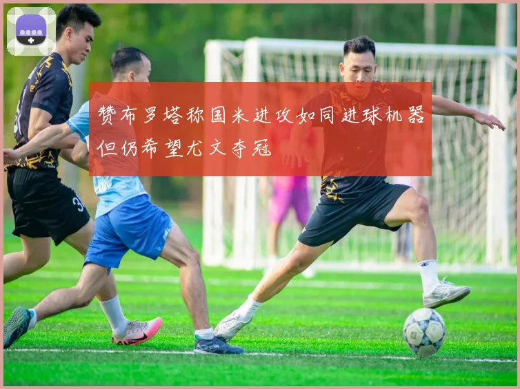 赞布罗塔称国米进攻如同进球机器但仍希望尤文夺冠