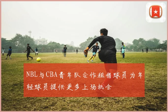 NBL与CBA青年队合作租借球员为年轻球员提供更多上场机会