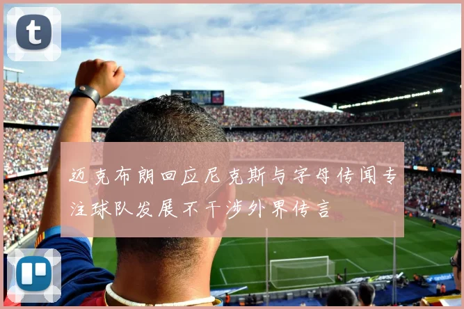 迈克布朗回应尼克斯与字母传闻专注球队发展不干涉外界传言
