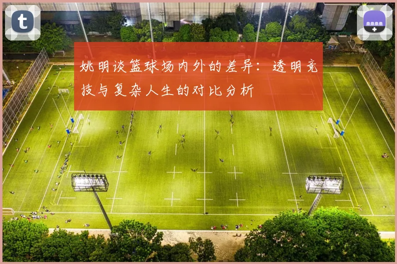 姚明谈篮球场内外的差异：透明竞技与复杂人生的对比分析