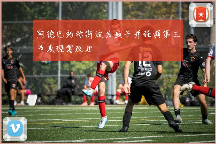 阿德巴约称斯波为疯子并强调第三节表现需改进