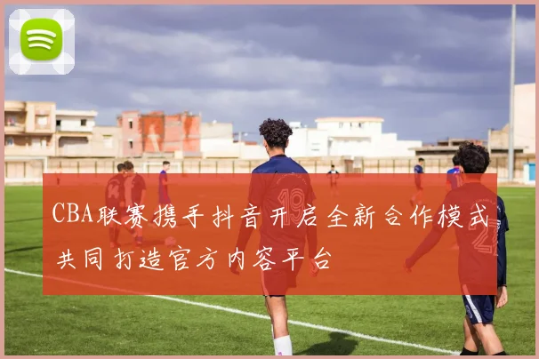 CBA联赛携手抖音开启全新合作模式共同打造官方内容平台