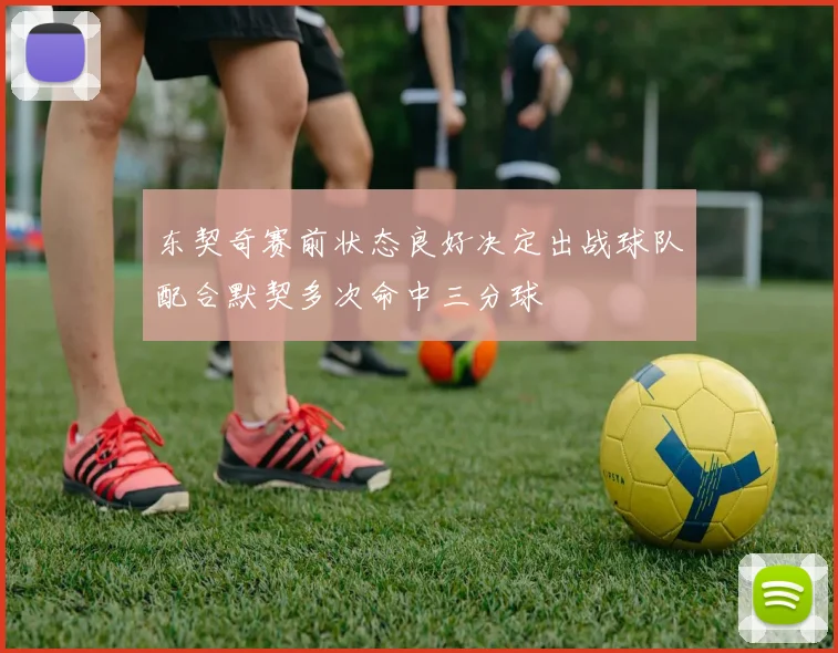 东契奇赛前状态良好决定出战球队配合默契多次命中三分球