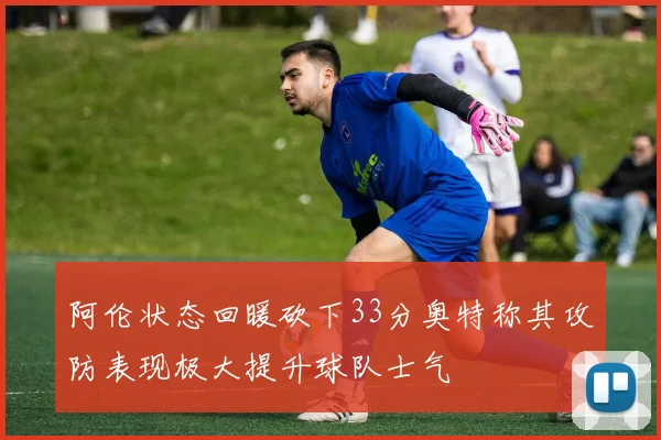 阿伦状态回暖砍下33分奥特称其攻防表现极大提升球队士气