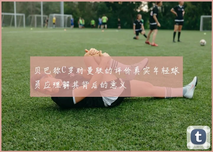 贝巴称C罗对曼联的评价真实年轻球员应理解其背后的意义