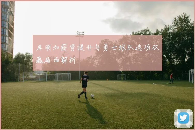 库明加薪资提升与勇士球队选项双赢局面解析