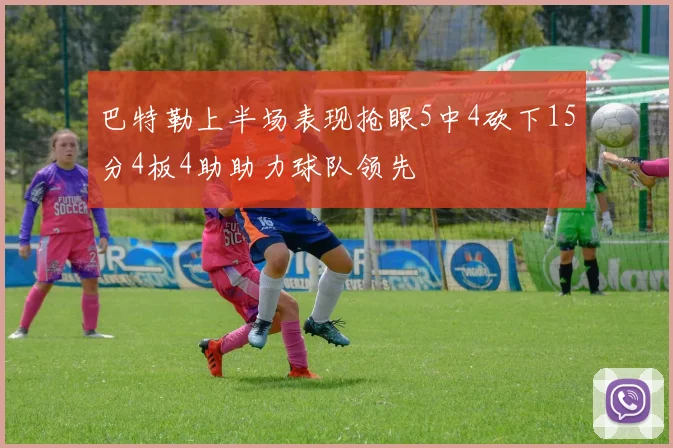 巴特勒上半场表现抢眼5中4砍下15分4板4助助力球队领先