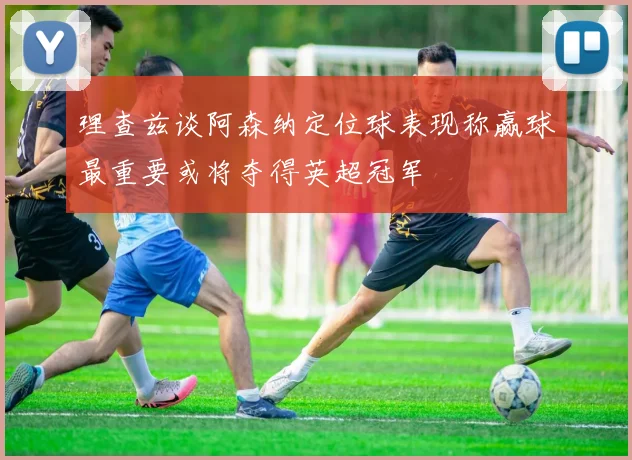 理查兹谈阿森纳定位球表现称赢球最重要或将夺得英超冠军