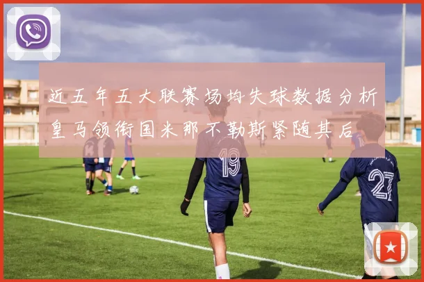 近五年五大联赛场均失球数据分析皇马领衔国米那不勒斯紧随其后