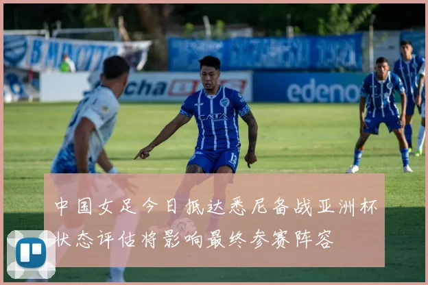 中国女足今日抵达悉尼备战亚洲杯状态评估将影响最终参赛阵容