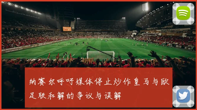 纳赛尔呼吁媒体停止炒作皇马与欧足联和解的争议与误解