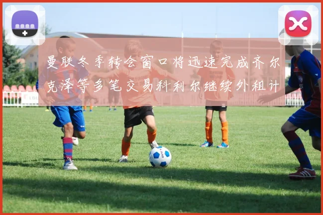 曼联冬季转会窗口将迅速完成齐尔克泽等多笔交易科利尔继续外租计划
