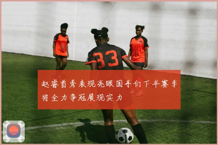 赵睿首秀表现亮眼国手们下半赛季将全力争冠展现实力