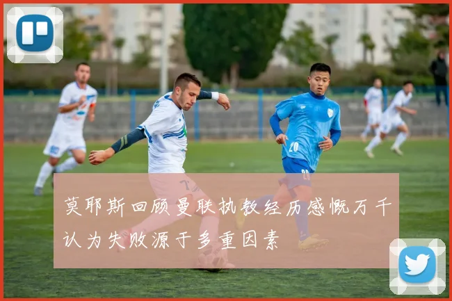 莫耶斯回顾曼联执教经历感慨万千认为失败源于多重因素